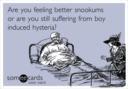 Are you feeling better snookums
or are you still suffering from boy
induced hysteria? 