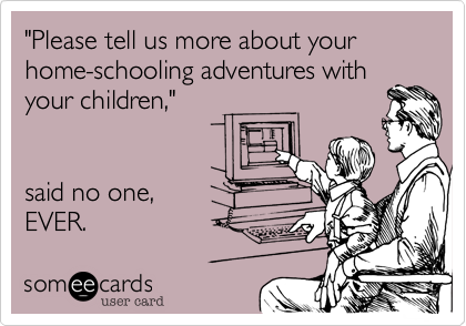 "Please tell us more about your home-schooling adventures with
your children,"


said no one,
EVER.