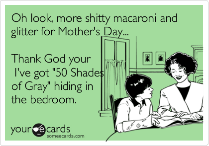 Oh look, more shitty macaroni and glitter for Mother's Day...

Thank God your
 I've got "50 Shades
of Gray" hiding in
the bedroom.