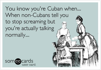 You know you're Cuban when....  When non-Cubans tell you
to stop screaming but
you're actually talking
normally....