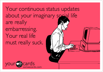Your continuous status updates about your imaginary social life 
are really
embarressing.
Your real life
must really suck.