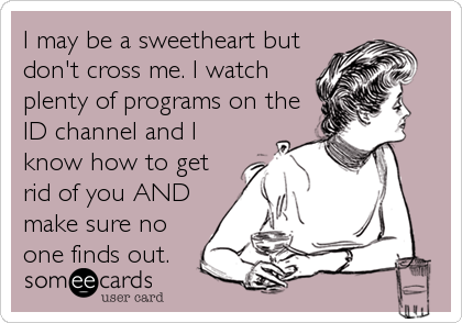 I may be a sweetheart but
don't cross me. I watch
plenty of programs on the
ID channel and I
know how to get
rid of you AND
make sure no
one finds out.
