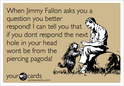 When Jimmy Fallon asks you a question you better
respond! I can tell you that
if you dont respond the next
hole in your head
wont be from the
piercing pagoda! 