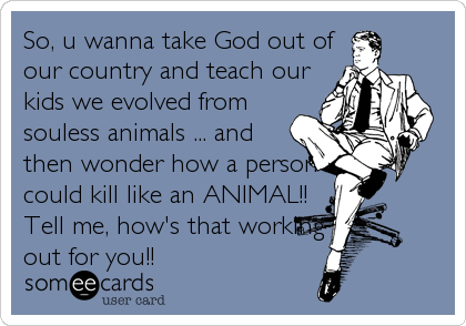 So, u wanna take God out of
our country and teach our
kids we evolved from
souless animals ... and
then wonder how a person
could kill like an ANIMAL!!
Tell me, how's that working
out for you!!