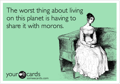 The worst thing about living
on this planet is having to
share it with morons.