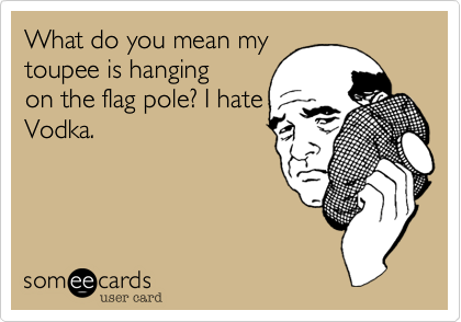 What do you mean my
toupee is hanging
on the flag pole. I hate
Vodka.