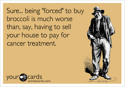 Sure, being forced to buy
broccoli is much worse 
than, say, having to sell
your house to pay for
cancer treatment.