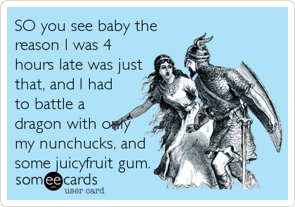 SO you see baby the
reason I was 4
hours late was just
that, and I had
to battle a
dragon with only
my nunchucks, and
some juicyfruit gum.