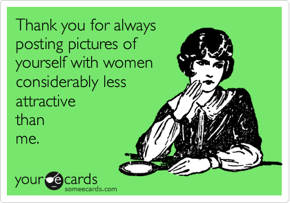 Thank you for always
posting pictures of
yourself with women
considerably less
attractive
than
me. 