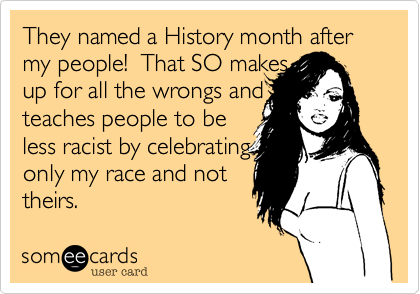 They named a History month after my people!  That SO makes
up for all the wrongs and i
teaches people to be
less racist by celebrating 
only my race and not
theirs!