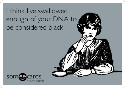 I think I've swallowed
enough of your DNA to
be considered black