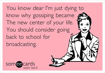 You know dear I'm just dying to
know why gossiping became
The new center of your life.
You should consider going
back to school for
broadcasting.