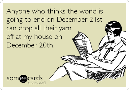 Anyone who thinks the world is
going to end on December 21st
can drop all their yarn
off at my house on
December 20th.