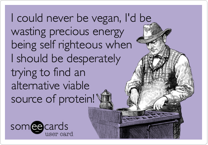 I could never be vegan, I'd be
wasting precious energy
being self righteous when
I should be desperately
trying to find an
alternative viable
source of protein!