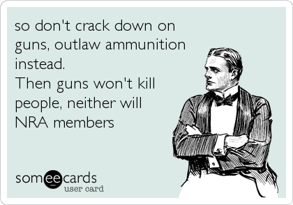 so don't crack down on
guns, outlaw ammunition
instead.
Then guns won't kill
people, neither will
NRA members