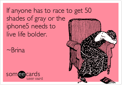 If anyone has to race to get 50 shades of gray or the
iphone5 needs to
live life bolder.

~Brina