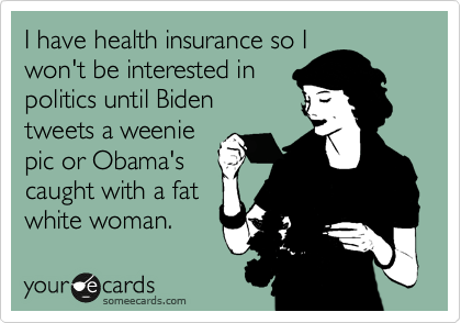 I have health insurance so I
won't be interested in
politics until Biden
tweets a weenie
pic or Obama's
caught with a fat
white woman.