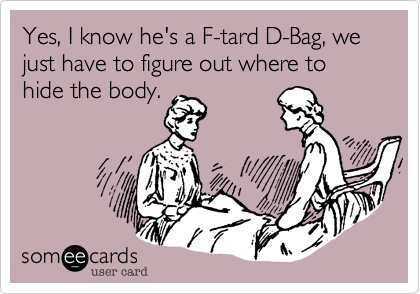 Yes, I know he's a F-tard D-Bag, we just have to figure out where to hide the body.