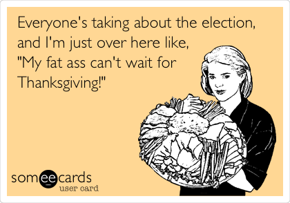 Everyone's taking about the election,
and I'm just over here like,
"My fat ass can't wait for 
Thanksgiving!"