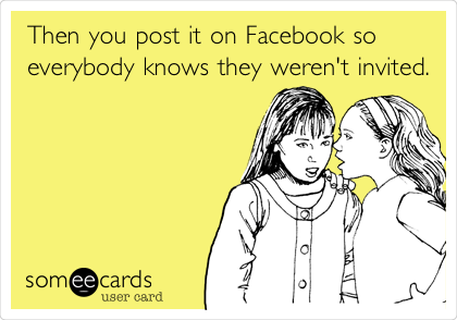 Then you post it on Facebook so
everybody knows they weren't
invited.