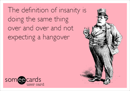 The definition of insanity is
doing the same thing
over and over and not
expecting a hangover