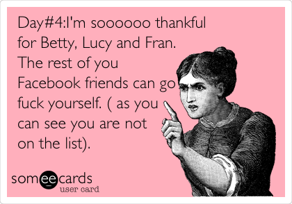 Day#4:I'm soooooo thankful
for Betty, Lucy and Fran.
The rest of you
Facebook friends can go
fuck yourself. ( as you
can see you are not
on the list).