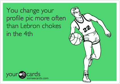 You change your
profile pic more often
than Lebron chokes
in the 4th
