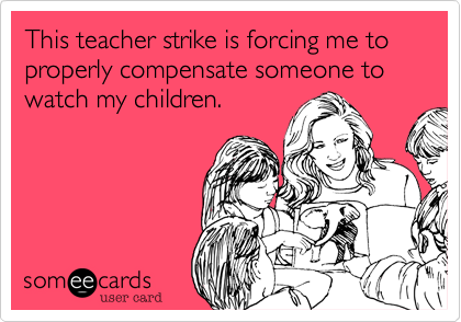 This teacher strike is forcing me to properly compensate someone to watch my children. 