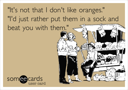 "It's not that I don't like oranges."
"I'd just rather put them in a sock and
beat you with them."