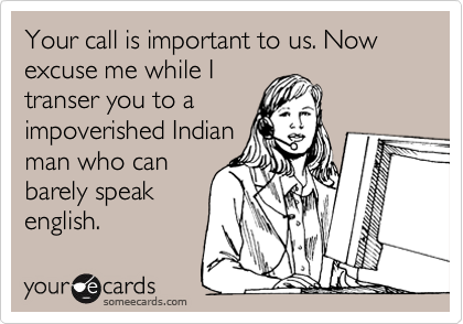 Your call is important to us. Now excuse me while I
transer you to a
impoverished Indian
man who can
barely speak
english.
