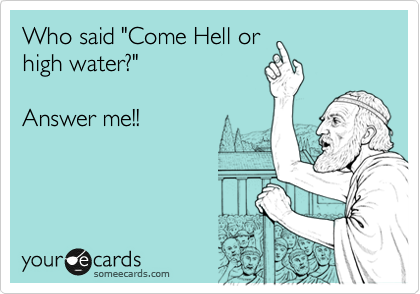Who said "Come Hell or
high water?" 

Answer me!!