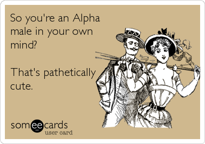 So you're an Alpha
male in your own
mind?

That's pathetically
cute.