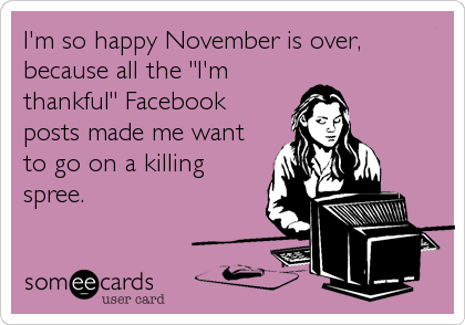 I'm so happy November is over,
because all the "I'm
thankful" Facebook
posts made me want
to go on a killing
spree.