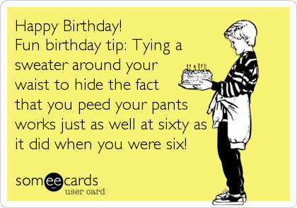 Happy Birthday!
Fun birthday tip: Tying a
sweater around your
waist to hide the fact 
that you peed your pants
works just as well at sixty as 
it did when you were six!