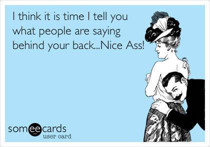 I think it is time I tell you
what people are saying
behind your back...Nice Ass!
