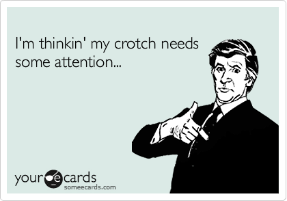 
I'm thinkin' my crotch needs 
some attention...