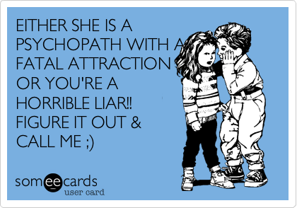 EITHER SHE IS A
PSYCHOPATH WITH A
FATAL ATTRACTION
OR YOU'RE A
HORRIBLE LIAR!!
FIGURE IT OUT &
CALL ME ;)