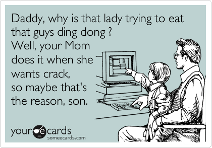 Daddy, why is that lady trying to eat that guys ding dong ?
Well, yor Mom
does it when she
wants crack,
so maybe that's
the reason, son.