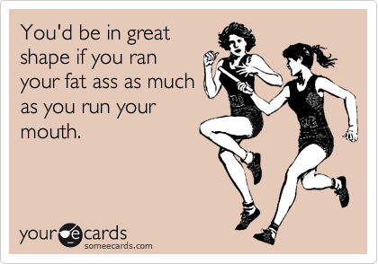 You'd be in great
shape if you ran
your fat ass as much
as you run your
mouth.