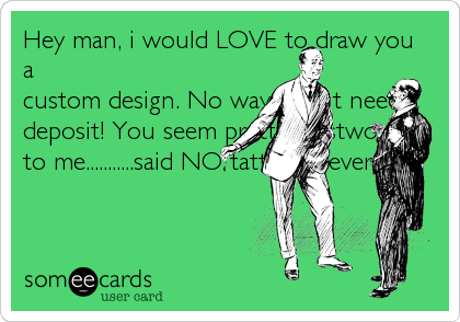 Hey man, i would LOVE to draw you
a
custom design. No way i dont need a
deposit! You seem pretty trustworthy
to me...........said NO tattooist..ever.