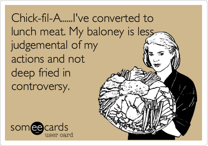Chick-fil-A......I've converted to lunch meat. My baloney is less  judgemental of my
actions and not
deep fried in
controversy.