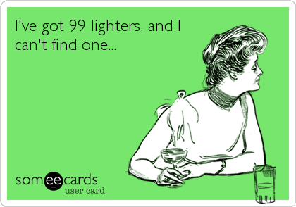 I've got 99 lighters, and I
can't find one...