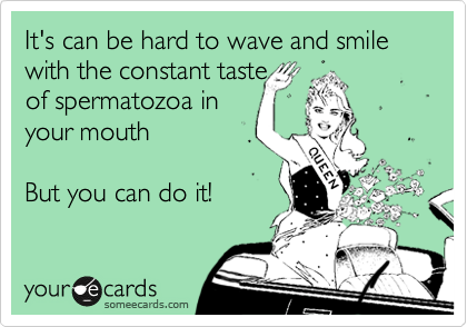  
It's so hard to wave
and smile with the
constant taste of
spermatozoa in your
mouth, but I can do it.