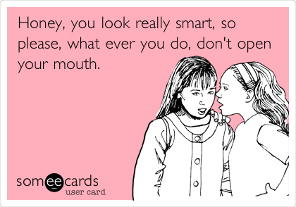 Honey, you look really smart, so
please, what ever you do, don't open
your mouth.