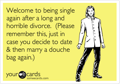 Welcome to being single
again after a long and
horrible divorce.  (Please
remember this, just in
case you decide to date
& then marry a douche
bag again.)