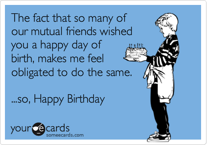 The fact that so many of 
our mutual friends wished
you a happy day of 
birth, makes me feel
obligated to do the same. 

...so, Happy Birthday