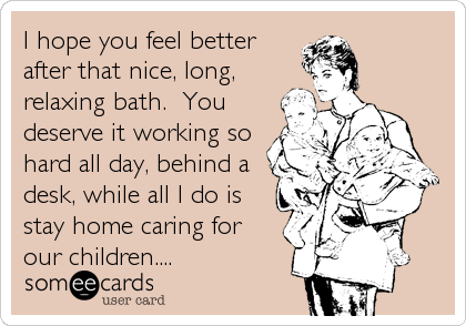 I hope you feel better
after that nice, long,
relaxing bath.  You
deserve it working so
hard all day, behind a
desk, while all I do is
stay home caring for
our children....