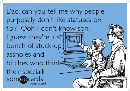 Dad, can you tell me why people
purposely don't like statuses on
f.b.?  Ooh I don't know son.
I guess they're just a
bunch of stuck-up
assholes and
bitches who think
their special!!