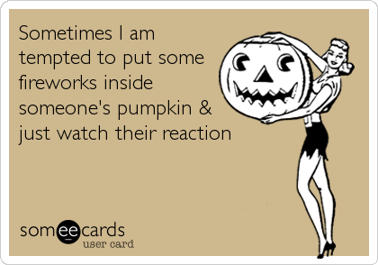 Sometimes I am
tempted to put some
fireworks inside
someone's pumpkin &
just watch their reaction