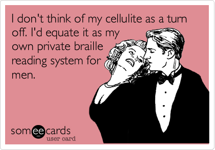 I don't think of my cellulite as a turn off. I'd equate it as my
own private braille 
reading system for
men. 